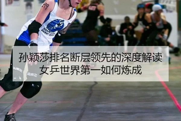 孙颖莎排名断层领先的深度解读 女乒世界第一如何炼成